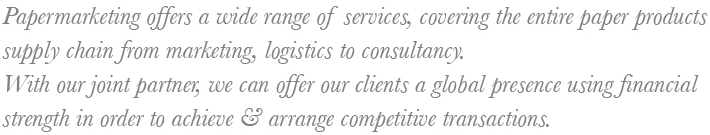 Papermarketing offers a wide range of services, covering the entire paper productssupply chain from marketing, logistics to consultancy.With our joint partner, we can offer our clients a global presence using financialstrength in order to achieve & arrange competitive transactions.